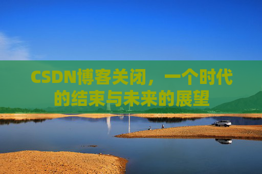 CSDN博客关闭，一个时代的结束与未来的展望